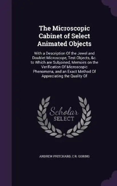 The Microscopic Cabinet of Select Animated Objects: With a Description Of the Jewel and Doublet Microscope, Test Objects, &c. to Which are Subjoined, by Andrew Pritchard, C. R. Goring