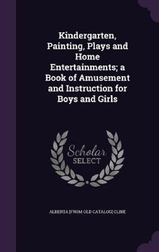 Kindergarten, Painting, Plays and Home Entertainments; a Book of Amusement and Instruction for Boys and Girls by Alberta Cline
