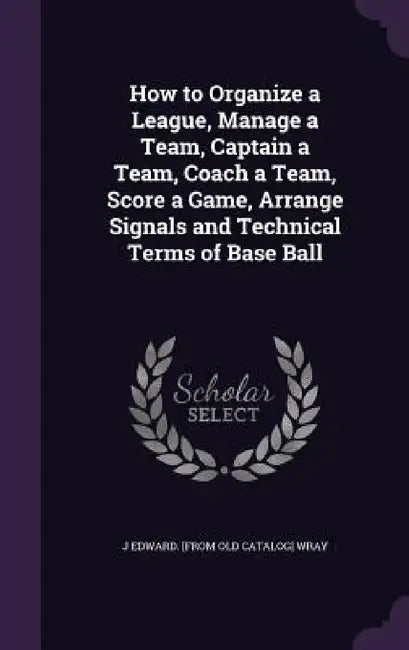 How to Organize a League, Manage a Team, Captain a Team, Coach a Team, Score a Game, Arrange Signals and Technical Terms of Base Ball by J. Edward Wray