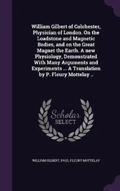 William Gilbert of Colchester, Physician of London. On the Loadstone and Magnetic Bodies, and on the Great Magnet the Earth. A new Physiology, Demonst by William Gilbert, Paul Fleury Mottelay