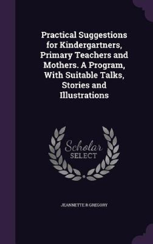 Practical Suggestions for Kindergartners, Primary Teachers and Mothers. A Program, With Suitable Talks, Stories and Illustrations by Jeannette R. Gregory