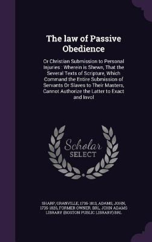 The law of Passive Obedience: Or Christian Submission to Personal Injuries: Wherein is Shewn, That the Several Texts of Scripture, Which Command the by Granville Sharp, John Adams, John Adams Library (Boston Public Librar