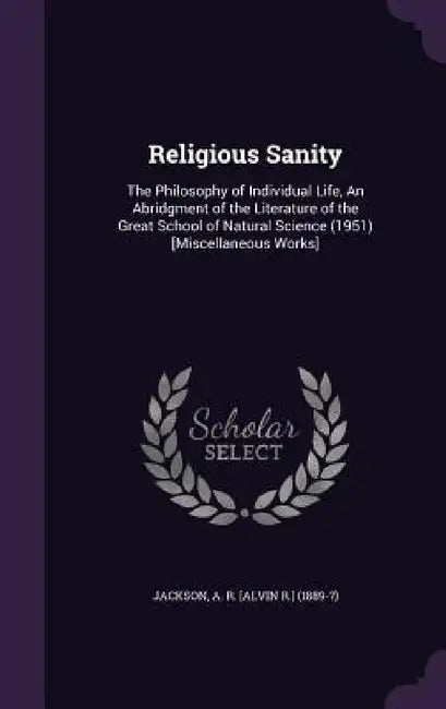 Religious Sanity: The Philosophy of Individual Life, An Abridgment of the Literature of the Great School of Natural Science (1951) [Miscellaneous Work by A. R. [Alvin R. ]. Jackson