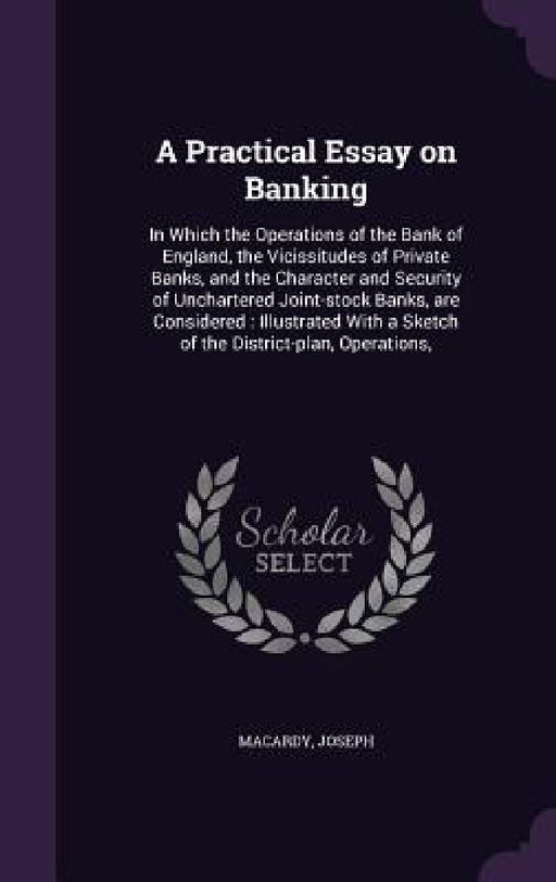 A Practical Essay on Banking: In Which the Operations of the Bank of England, the Vicissitudes of Private Banks, and the Character and Security of U by Joseph Macardy