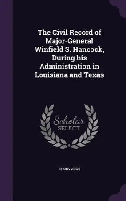 The Civil Record of Major-General Winfield S. Hancock, During his Administration in Louisiana and Texas by Anonymous