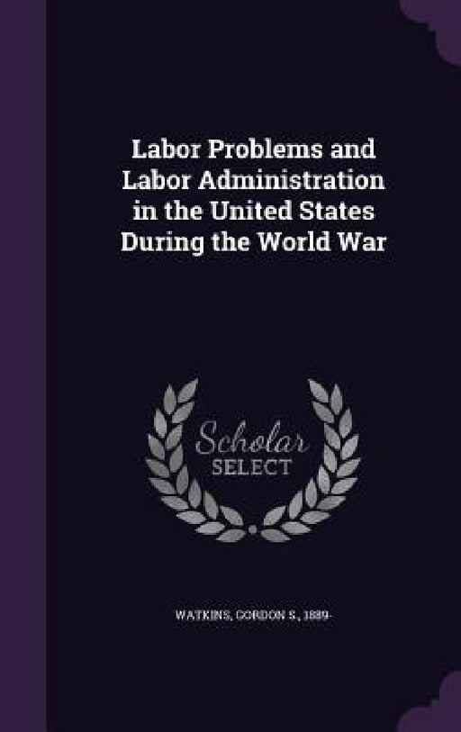 Labor Problems and Labor Administration in the United States During the World War by Gordon S. Watkins