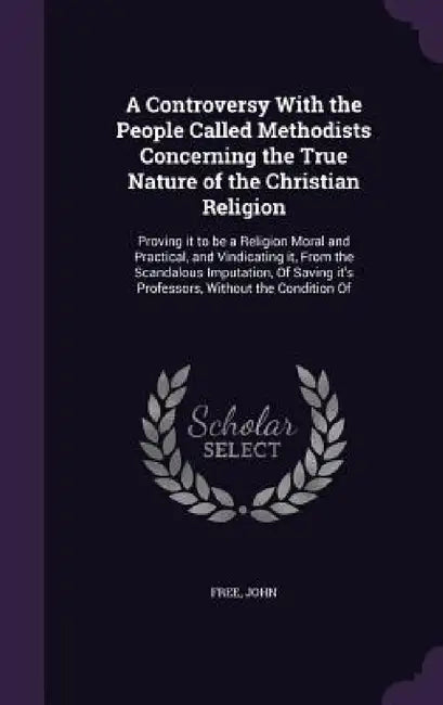 A Controversy With the People Called Methodists Concerning the True Nature of the Christian Religion: Proving it to be a Religion Moral and Practical, by John Free
