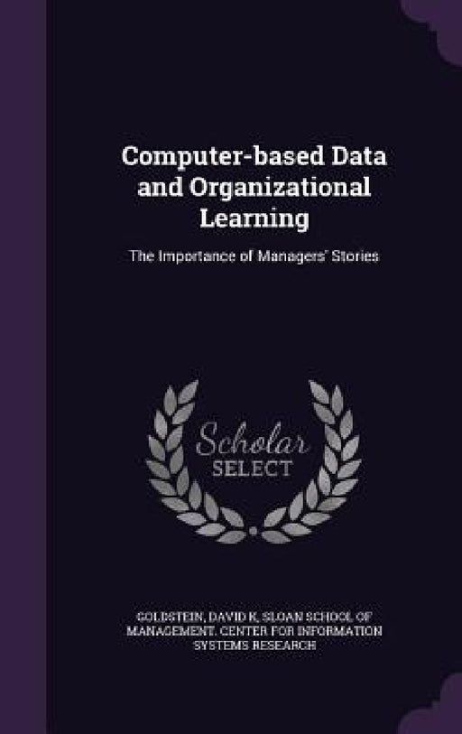 Computer-based Data and Organizational Learning: The Importance of Managers' Stories by David K. Goldstein, Sloan School of Management Center for I.