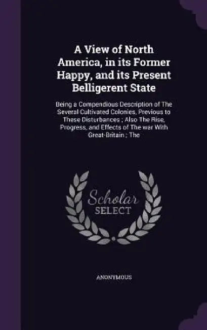 A View of North America, in its Former Happy, and its Present Belligerent State: Being a Compendious Description of The Several Cultivated Colonies, P by Anonymous