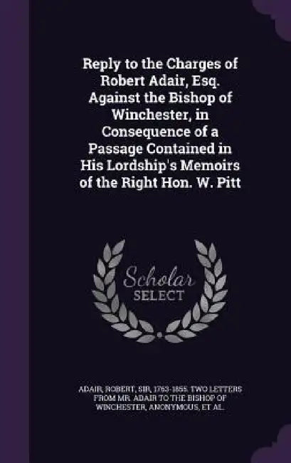 Reply to the Charges of Robert Adair, Esq. Against the Bishop of Winchester, in Consequence of a Passage Contained in His Lordship's Memoirs of the Ri by Robert Adair, George 1750-1827 Memoirs of Pretyman