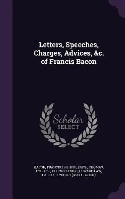 Letters, Speeches, Charges, Advices, &c. of Francis Bacon by Francis Bacon, Thomas Birch, Edward Law Earl of Ellenborough