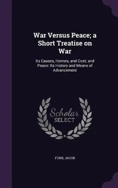 War Versus Peace; a Short Treatise on War: Its Causes, Horrors, and Cost; and Peace: Its History and Means of Advancement by Jacob Funk