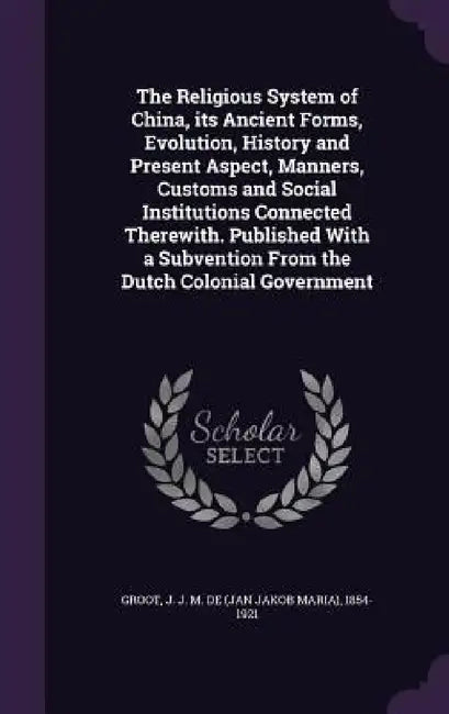 The Religious System of China, its Ancient Forms, Evolution, History and Present Aspect, Manners, Customs and Social Institutions Connected Therewith. by J. J. M. De 1854-1921 Groot
