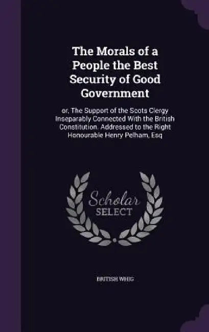 The Morals of a People the Best Security of Good Government: or, The Support of the Scots Clergy Inseparably Connected With the British Constitution. by British Whig