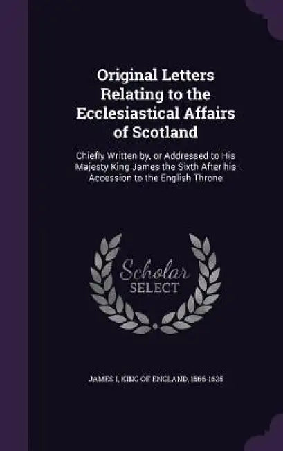 Original Letters Relating to the Ecclesiastical Affairs of Scotland: Chiefly Written by, or Addressed to His Majesty King James the Sixth After his Ac by King Of England 1566-1625 James I.