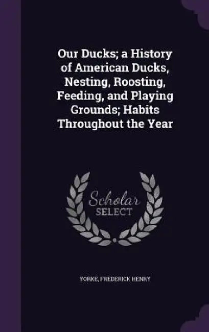 Our Ducks; a History of American Ducks, Nesting, Roosting, Feeding, and Playing Grounds; Habits Throughout the Year by Frederick Henry Yorke