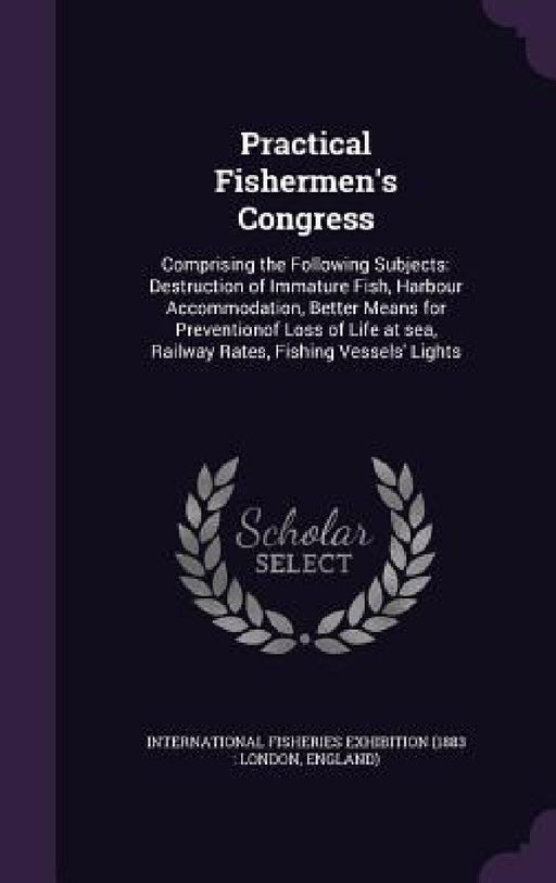 Practical Fishermen's Congress: Comprising the Following Subjects: Destruction of Immature Fish, Harbour Accommodation, Better Means for Preventionof by International Fisheries Exhibition (1883