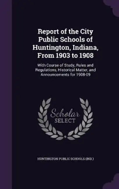 Report of the City Public Schools of Huntington, Indiana, From 1903 to 1908: With Course of Study, Rules and Regulations, Historical Matter, and Annou by Huntington Public Schools (Ind ).
