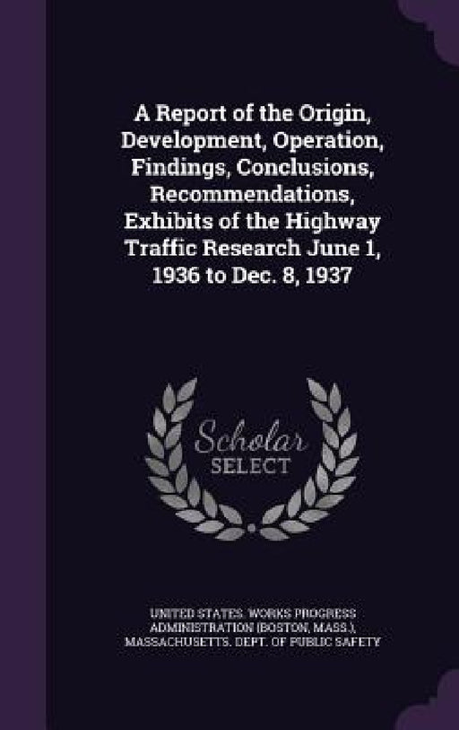 A Report of the Origin, Development, Operation, Findings, Conclusions, Recommendations, Exhibits of the Highway Traffic Research June 1, 1936 to Dec. by United States Works Progress Administra, Massachusetts Dept of Public Safety