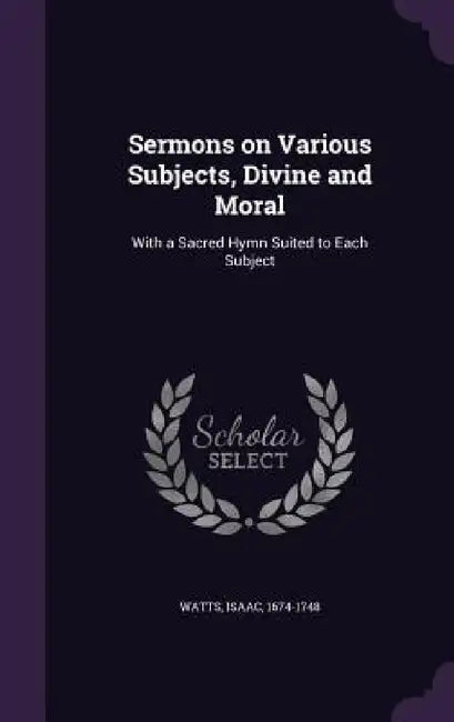 Sermons on Various Subjects, Divine and Moral: With a Sacred Hymn Suited to Each Subject by Isaac Watts