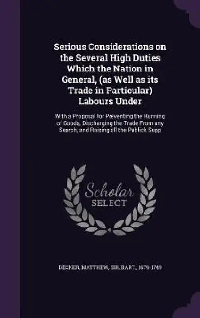 Serious Considerations on the Several High Duties Which the Nation in General, (as Well as its Trade in Particular) Labours Under: With a Proposal for by Matthew Decker