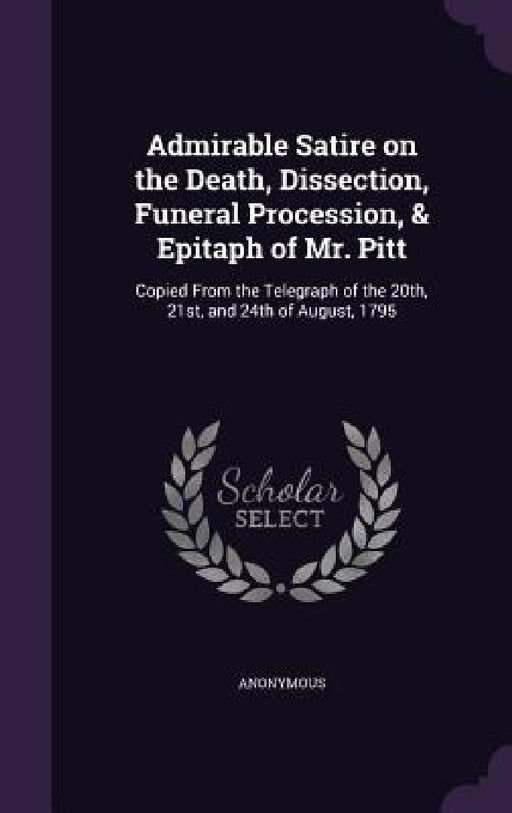 Admirable Satire on the Death, Dissection, Funeral Procession, & Epitaph of Mr. Pitt: Copied From the Telegraph of the 20th, 21st, and 24th of August, by Anonymous