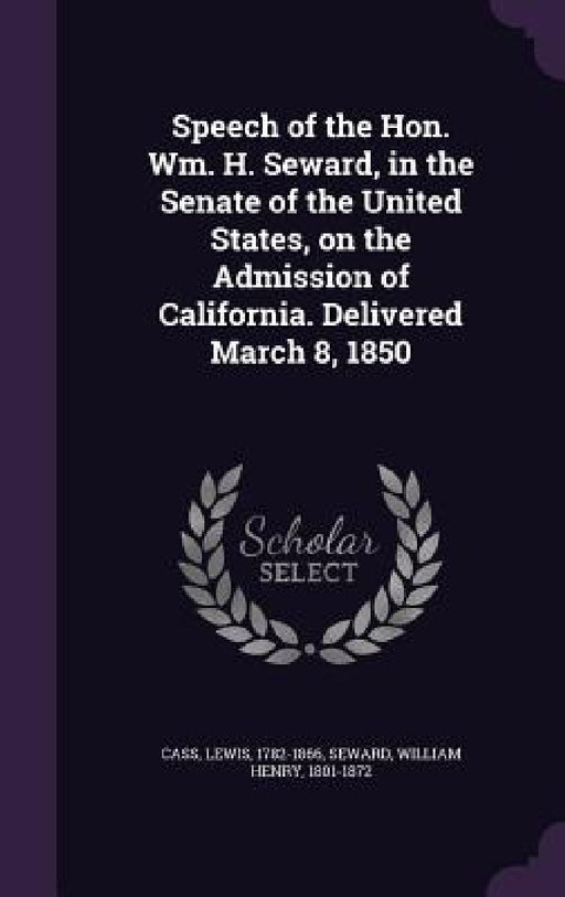 Speech of the Hon. Wm. H. Seward, in the Senate of the United States, on the Admission of California. Delivered March 8, 1850 by Lewis Cass, William Henry Seward