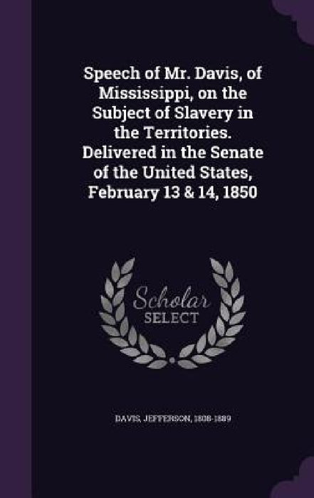 Speech of Mr. Davis, of Mississippi, on the Subject of Slavery in the Territories. Delivered in the Senate of the United States, February 13 & 14, 185 by Jefferson Davis