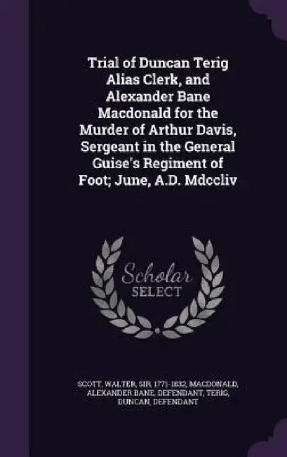 Trial of Duncan Terig Alias Clerk, and Alexander Bane Macdonald for the Murder of Arthur Davis, Sergeant in the General Guise's Regiment of Foot; June by Walter Scott, Alexander Bane MacDonald, Duncan Terig