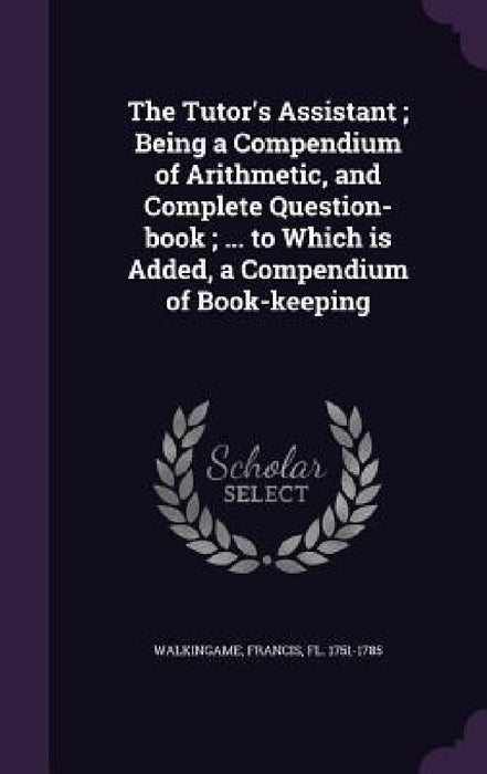 The Tutor's Assistant; Being a Compendium of Arithmetic, and Complete Question-book; ... to Which is Added, a Compendium of Book-keeping by Francis Walkingame
