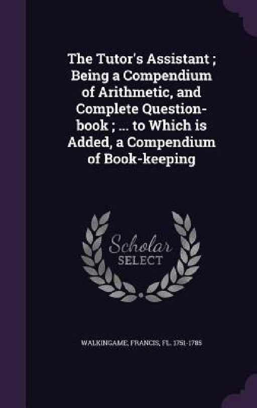 The Tutor's Assistant; Being a Compendium of Arithmetic, and Complete Question-book; ... to Which is Added, a Compendium of Book-keeping by Francis Walkingame