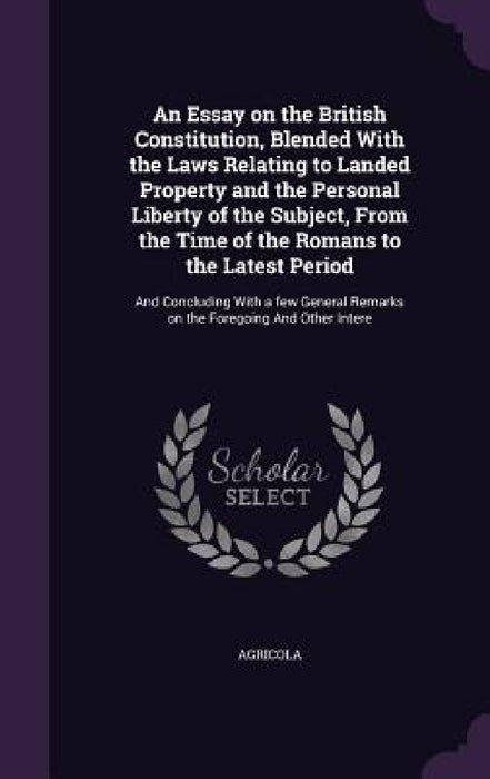 An Essay on the British Constitution, Blended With the Laws Relating to Landed Property and the Personal Liberty of the Subject, From the Time of the by Agricola Agricola
