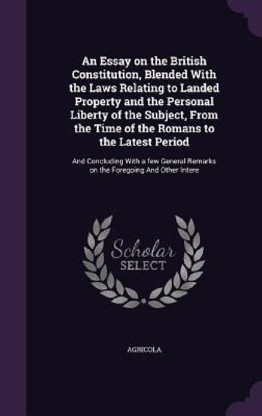 An Essay on the British Constitution, Blended With the Laws Relating to Landed Property and the Personal Liberty of the Subject, From the Time of the by Agricola Agricola