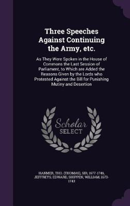 Three Speeches Against Continuing the Army, etc.: As They Were Spoken in the House of Commons the Last Session of Parliament, to Which are Added the R by Tho Hanmer, Edward Jeffreys, William Shippen