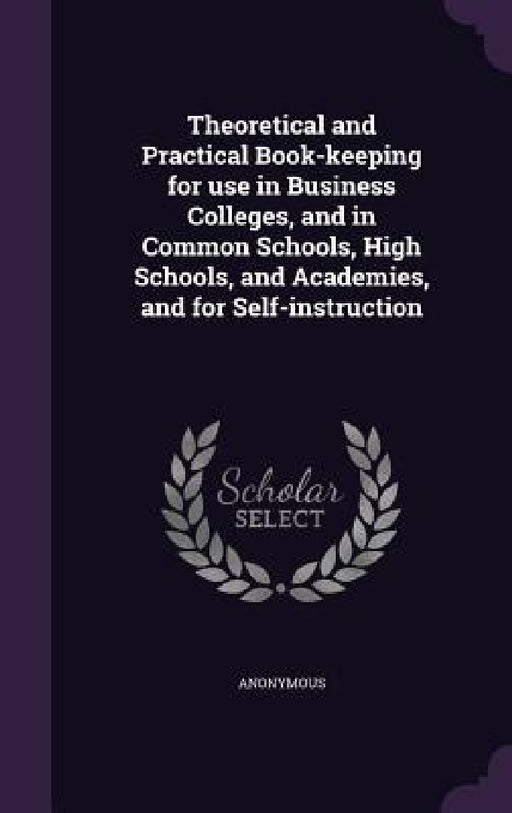 Theoretical and Practical Book-keeping for use in Business Colleges, and in Common Schools, High Schools, and Academies, and for Self-instruction by Anonymous