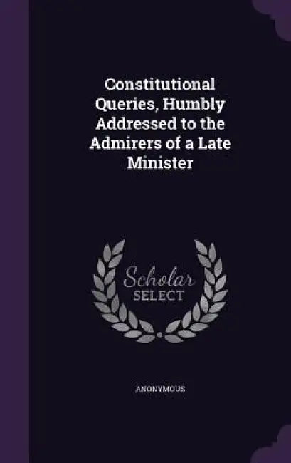 Constitutional Queries, Humbly Addressed to the Admirers of a Late Minister by Anonymous