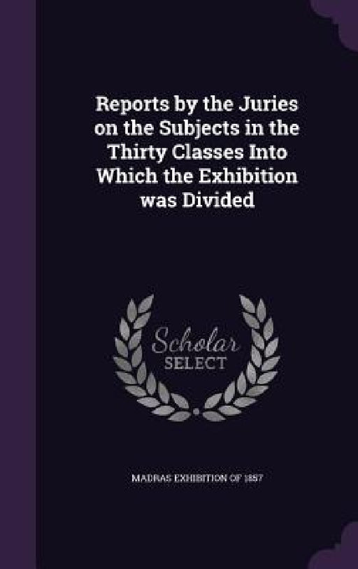 Reports by the Juries on the Subjects in the Thirty Classes Into Which the Exhibition was Divided by Madras Exhibition of 1857