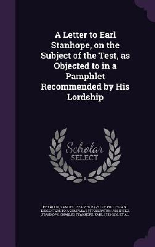 A Letter to Earl Stanhope, on the Subject of the Test, as Objected to in a Pamphlet Recommended by His Lordship by Samuel 1753-1828 Right of Pro Heywood, Charles Stanhope Stanhope, Charles Hawtrey
