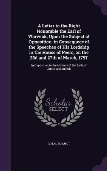 A Letter to the Right Honorable the Earl of Warwick, Upon the Subject of Opposition, in Consequece of the Speeches of His Lordship in the House of Pee by Loyal Subject