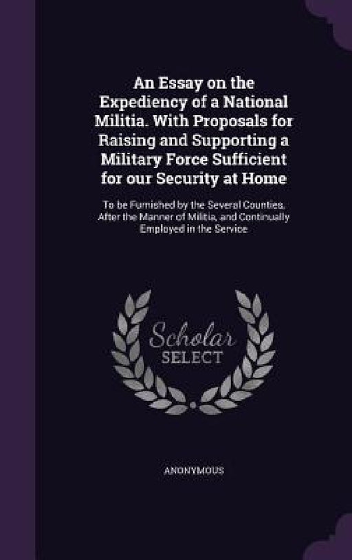 An Essay on the Expediency of a National Militia. With Proposals for Raising and Supporting a Military Force Sufficient for our Security at Home: To b by Anonymous
