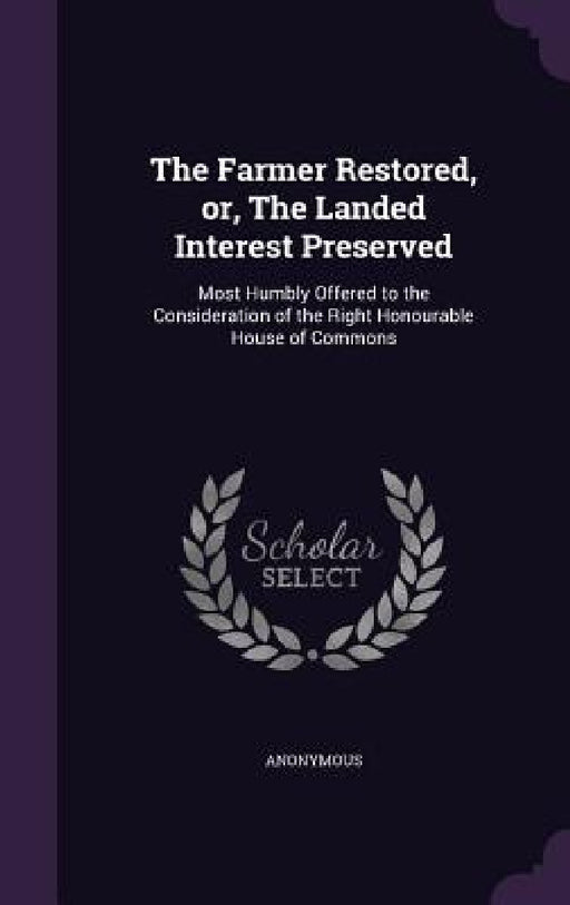 The Farmer Restored, or, The Landed Interest Preserved: Most Humbly Offered to the Consideration of the Right Honourable House of Commons by Anonymous