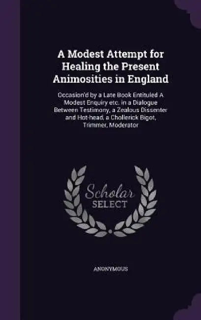 A Modest Attempt for Healing the Present Animosities in England: Occasion'd by a Late Book Entituled A Modest Enquiry etc. in a Dialogue Between Testi by Anonymous