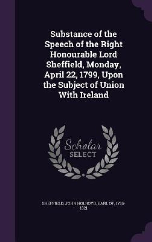 Substance of the Speech of the Right Honourable Lord Sheffield, Monday, April 22, 1799, Upon the Subject of Union With Ireland by John Holroyd Earl of Sheffield