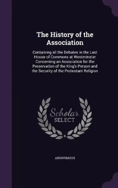 The History of the Association: Containing all the Debates in the Last House of Commons at Westminster Concerning an Association for the Preservation by Anonymous