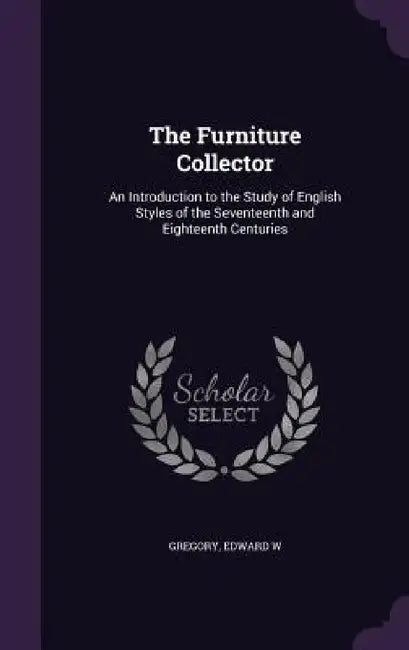 The Furniture Collector: An Introduction to the Study of English Styles of the Seventeenth and Eighteenth Centuries by Edward W. Gregory