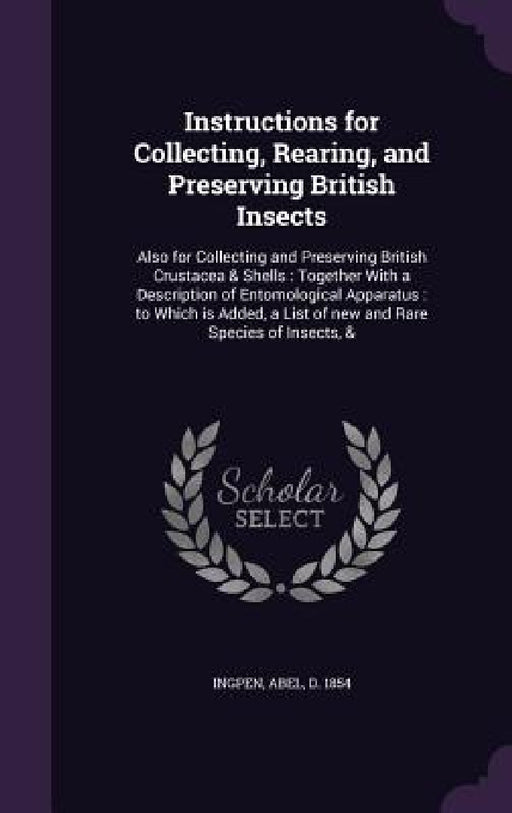 Instructions for Collecting, Rearing, and Preserving British Insects: Also for Collecting and Preserving British Crustacea & Shells: Together With a D by Abel Ingpen