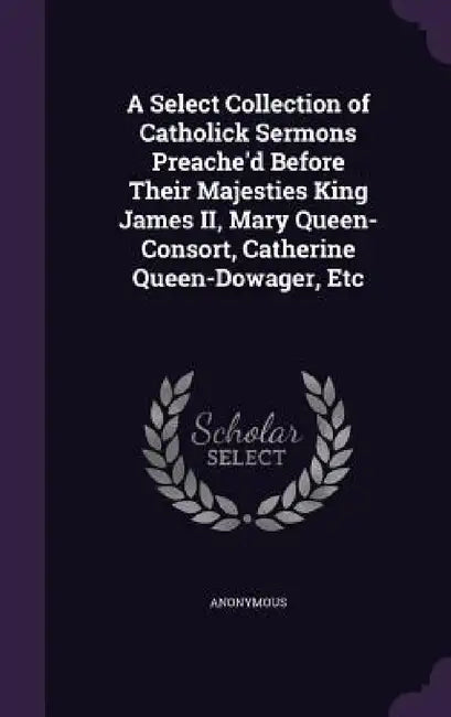 A Select Collection of Catholick Sermons Preache'd Before Their Majesties King James II, Mary Queen-Consort, Catherine Queen-Dowager, Etc by Anonymous