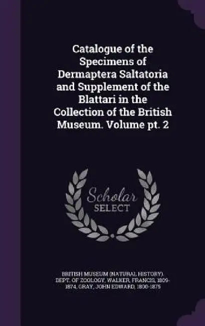 Catalogue of the Specimens of Dermaptera Saltatoria and Supplement of the Blattari in the Collection of the British Museum. Volume pt. 2 by British Museum (Natural History) Dept, Francis Walker, John Edward Gray