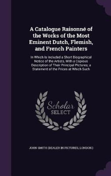 A Catalogue Raisonné of the Works of the Most Eminent Dutch, Flemish, and French Painters: In Which Is Included a Short Biographical Notice of the Art by John Smith