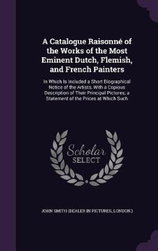 A Catalogue Raisonné of the Works of the Most Eminent Dutch, Flemish, and French Painters: In Which Is Included a Short Biographical Notice of the Art by John Smith